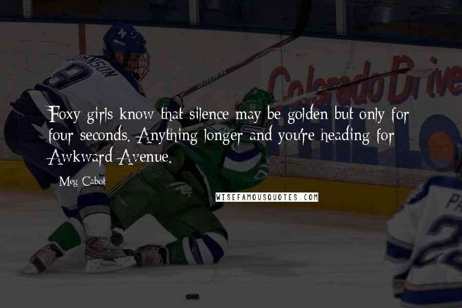 Meg Cabot Quotes: Foxy girls know that silence may be golden-but only for four seconds. Anything longer and you're heading for Awkward Avenue.