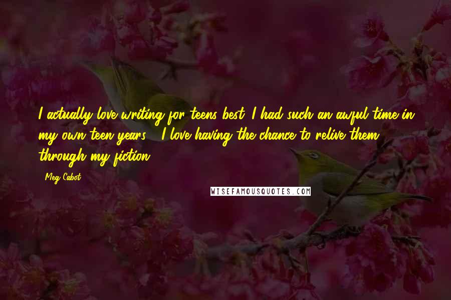 Meg Cabot Quotes: I actually love writing for teens best. I had such an awful time in my own teen years - I love having the chance to relive them through my fiction.