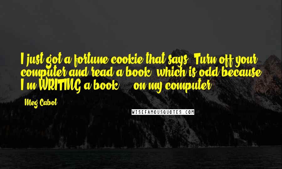 Meg Cabot Quotes: I just got a fortune cookie that says "Turn off your computer and read a book" which is odd because I'm WRITING a book ... on my computer!