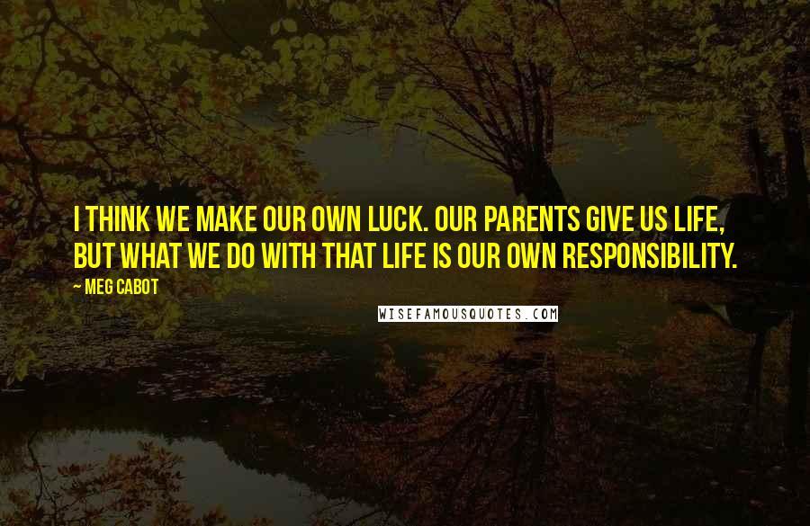 Meg Cabot Quotes: I think we make our own luck. Our parents give us life, but what we do with that life is our own responsibility.