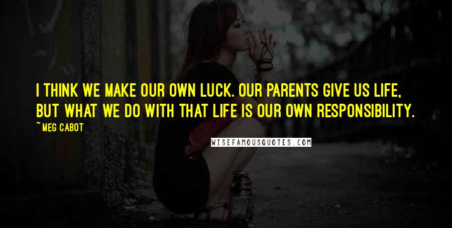 Meg Cabot Quotes: I think we make our own luck. Our parents give us life, but what we do with that life is our own responsibility.