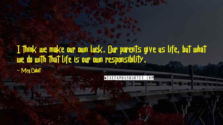Meg Cabot Quotes: I think we make our own luck. Our parents give us life, but what we do with that life is our own responsibility.