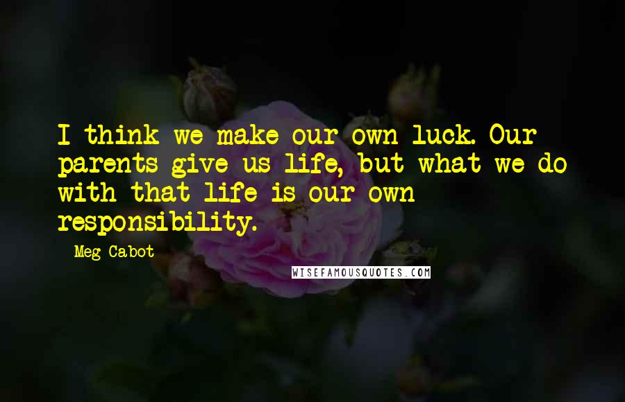 Meg Cabot Quotes: I think we make our own luck. Our parents give us life, but what we do with that life is our own responsibility.