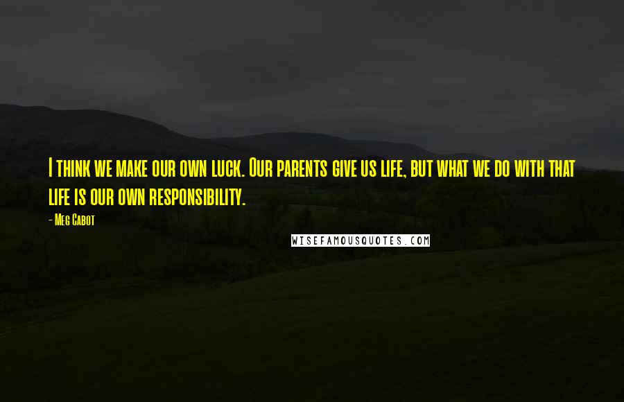 Meg Cabot Quotes: I think we make our own luck. Our parents give us life, but what we do with that life is our own responsibility.