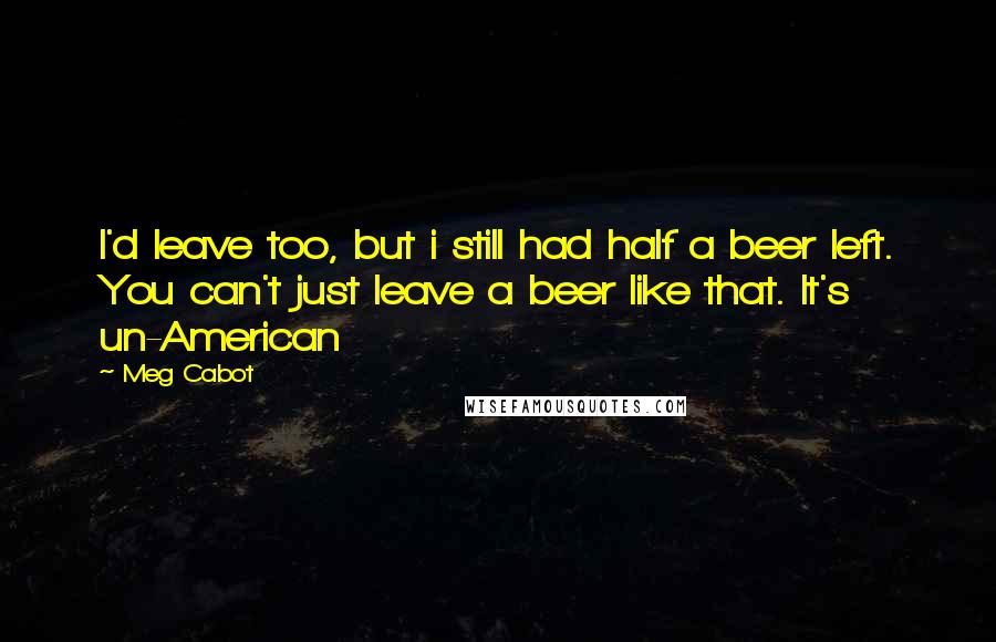 Meg Cabot Quotes: I'd leave too, but i still had half a beer left. You can't just leave a beer like that. It's un-American