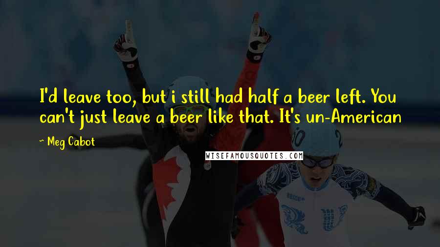 Meg Cabot Quotes: I'd leave too, but i still had half a beer left. You can't just leave a beer like that. It's un-American