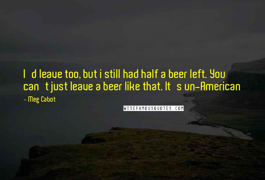 Meg Cabot Quotes: I'd leave too, but i still had half a beer left. You can't just leave a beer like that. It's un-American