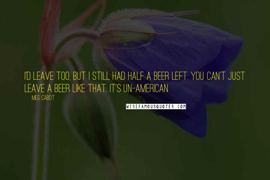 Meg Cabot Quotes: I'd leave too, but i still had half a beer left. You can't just leave a beer like that. It's un-American