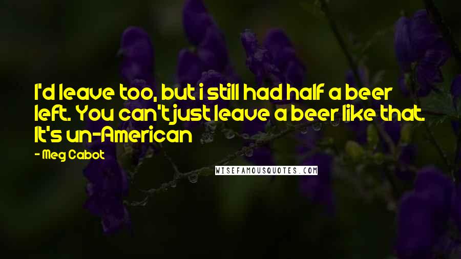 Meg Cabot Quotes: I'd leave too, but i still had half a beer left. You can't just leave a beer like that. It's un-American