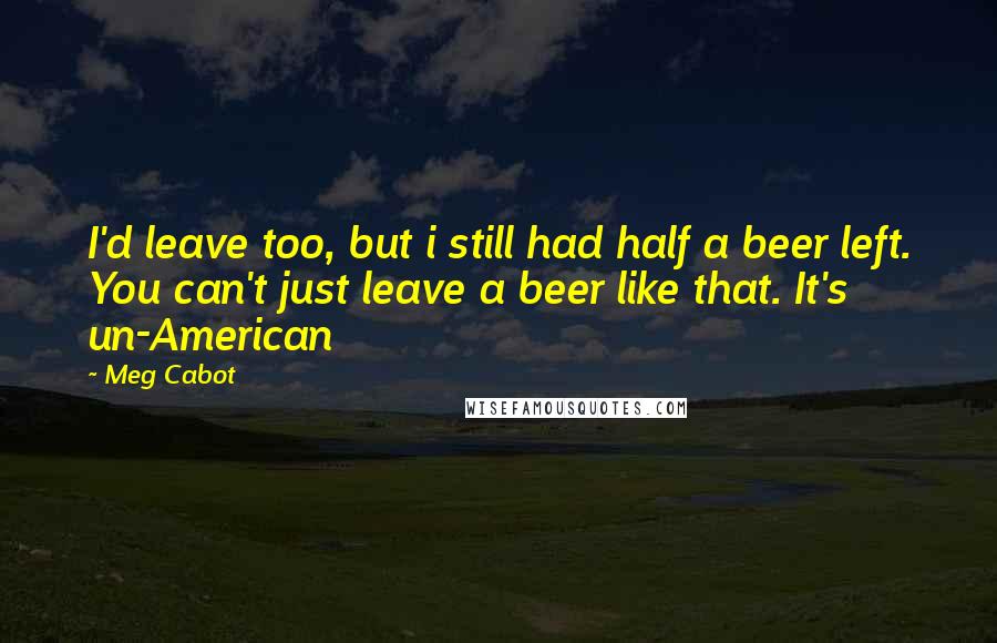 Meg Cabot Quotes: I'd leave too, but i still had half a beer left. You can't just leave a beer like that. It's un-American