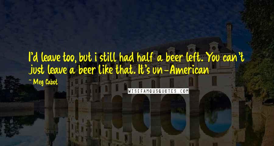 Meg Cabot Quotes: I'd leave too, but i still had half a beer left. You can't just leave a beer like that. It's un-American