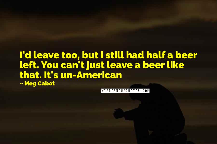 Meg Cabot Quotes: I'd leave too, but i still had half a beer left. You can't just leave a beer like that. It's un-American