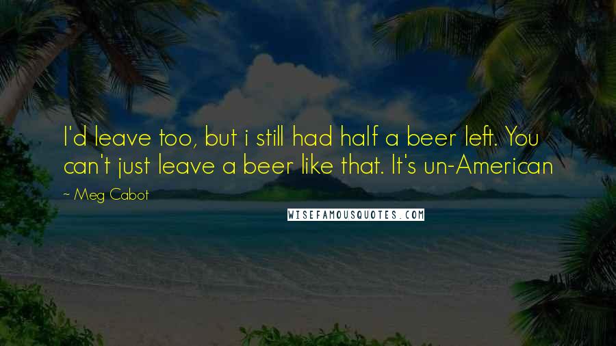 Meg Cabot Quotes: I'd leave too, but i still had half a beer left. You can't just leave a beer like that. It's un-American