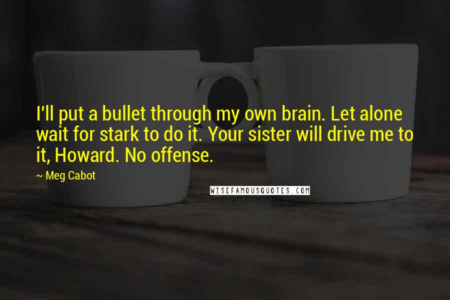 Meg Cabot Quotes: I'll put a bullet through my own brain. Let alone wait for stark to do it. Your sister will drive me to it, Howard. No offense.
