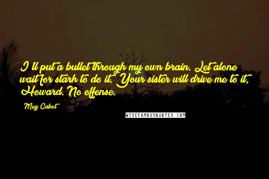 Meg Cabot Quotes: I'll put a bullet through my own brain. Let alone wait for stark to do it. Your sister will drive me to it, Howard. No offense.