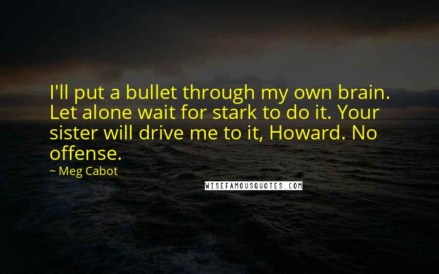 Meg Cabot Quotes: I'll put a bullet through my own brain. Let alone wait for stark to do it. Your sister will drive me to it, Howard. No offense.
