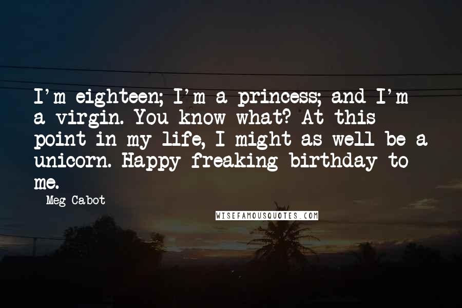 Meg Cabot Quotes: I'm eighteen; I'm a princess; and I'm a virgin. You know what? At this point in my life, I might as well be a unicorn. Happy freaking birthday to me.