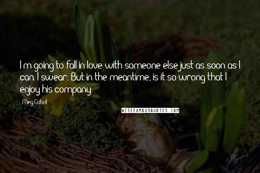 Meg Cabot Quotes: I'm going to fall in love with someone else just as soon as I can. I swear. But in the meantime, is it so wrong that I enjoy his company?
