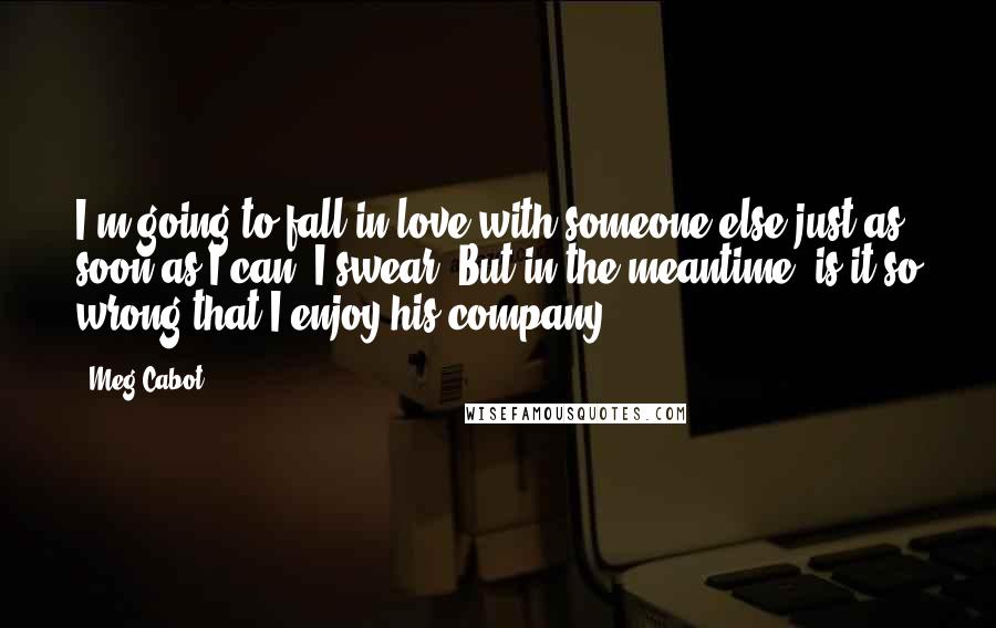 Meg Cabot Quotes: I'm going to fall in love with someone else just as soon as I can. I swear. But in the meantime, is it so wrong that I enjoy his company?