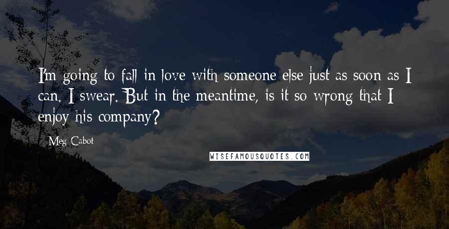 Meg Cabot Quotes: I'm going to fall in love with someone else just as soon as I can. I swear. But in the meantime, is it so wrong that I enjoy his company?