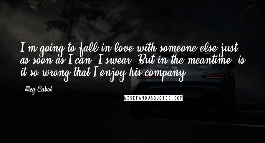Meg Cabot Quotes: I'm going to fall in love with someone else just as soon as I can. I swear. But in the meantime, is it so wrong that I enjoy his company?