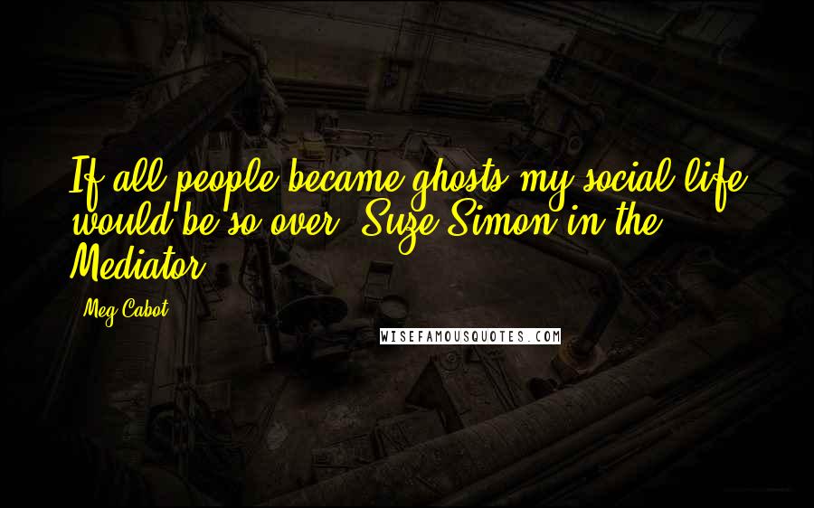 Meg Cabot Quotes: If all people became ghosts my social life would be so over- Suze Simon in the Mediator