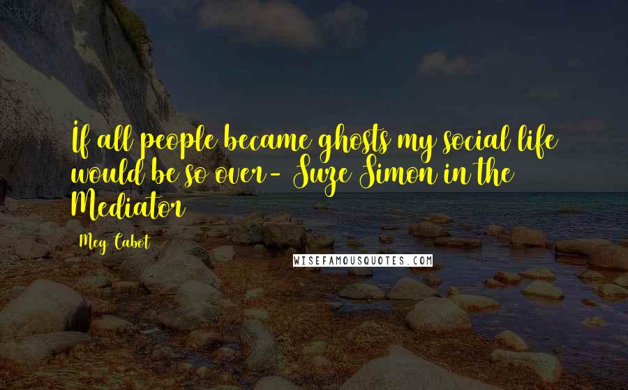 Meg Cabot Quotes: If all people became ghosts my social life would be so over- Suze Simon in the Mediator