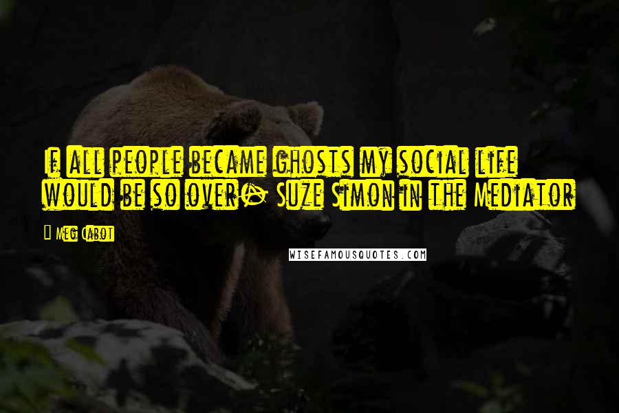 Meg Cabot Quotes: If all people became ghosts my social life would be so over- Suze Simon in the Mediator