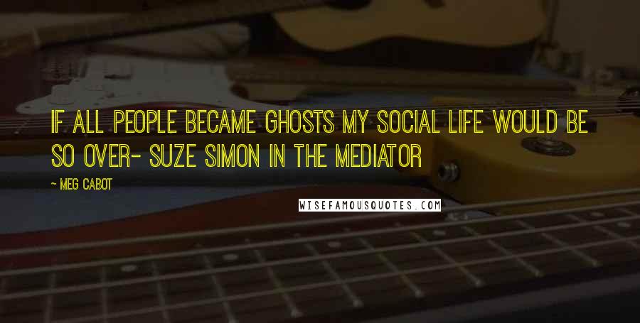 Meg Cabot Quotes: If all people became ghosts my social life would be so over- Suze Simon in the Mediator