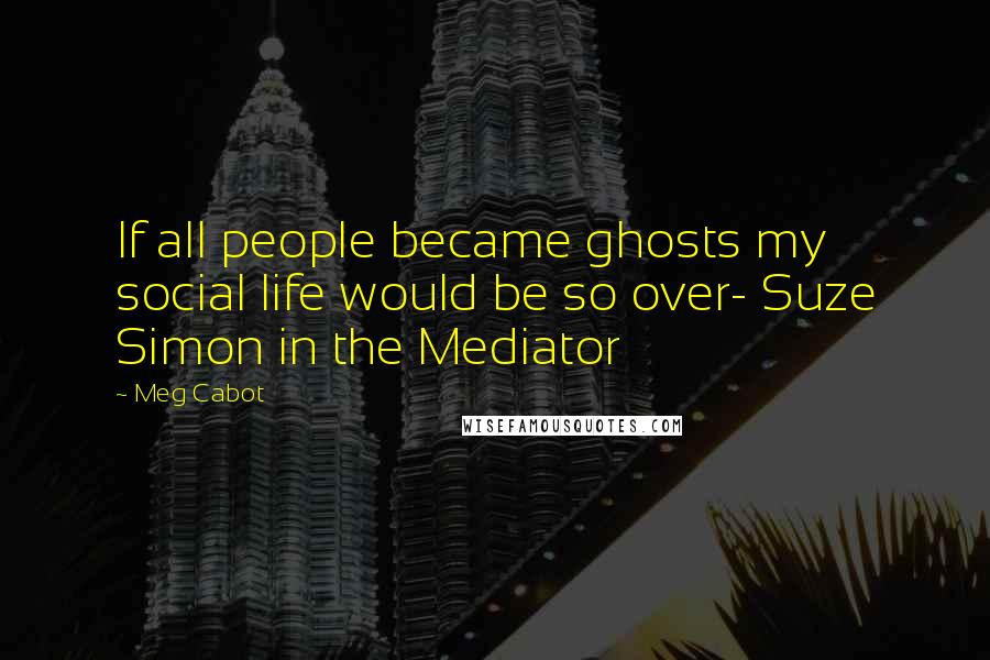 Meg Cabot Quotes: If all people became ghosts my social life would be so over- Suze Simon in the Mediator