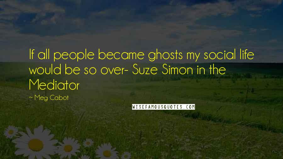 Meg Cabot Quotes: If all people became ghosts my social life would be so over- Suze Simon in the Mediator