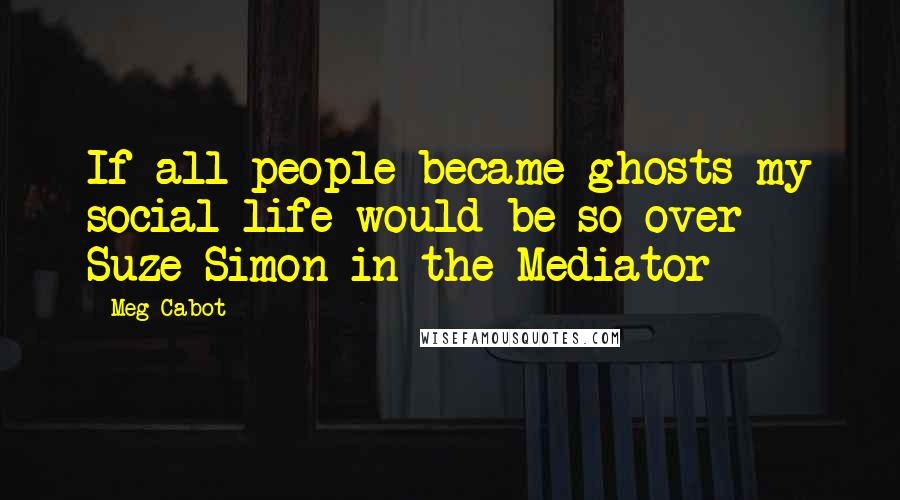 Meg Cabot Quotes: If all people became ghosts my social life would be so over- Suze Simon in the Mediator