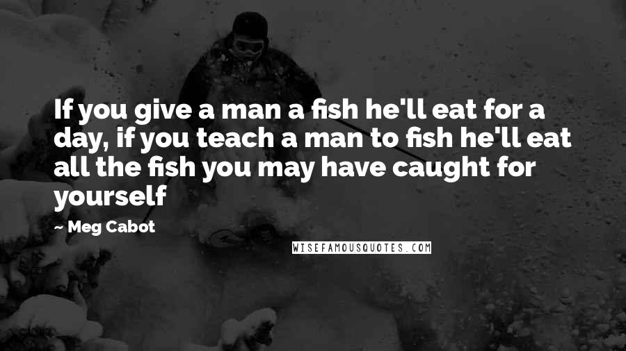 Meg Cabot Quotes: If you give a man a fish he'll eat for a day, if you teach a man to fish he'll eat all the fish you may have caught for yourself
