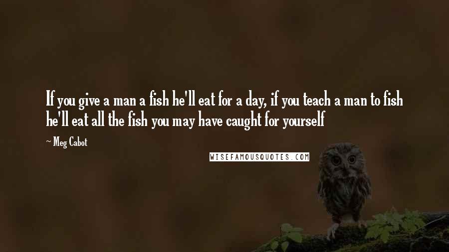 Meg Cabot Quotes: If you give a man a fish he'll eat for a day, if you teach a man to fish he'll eat all the fish you may have caught for yourself