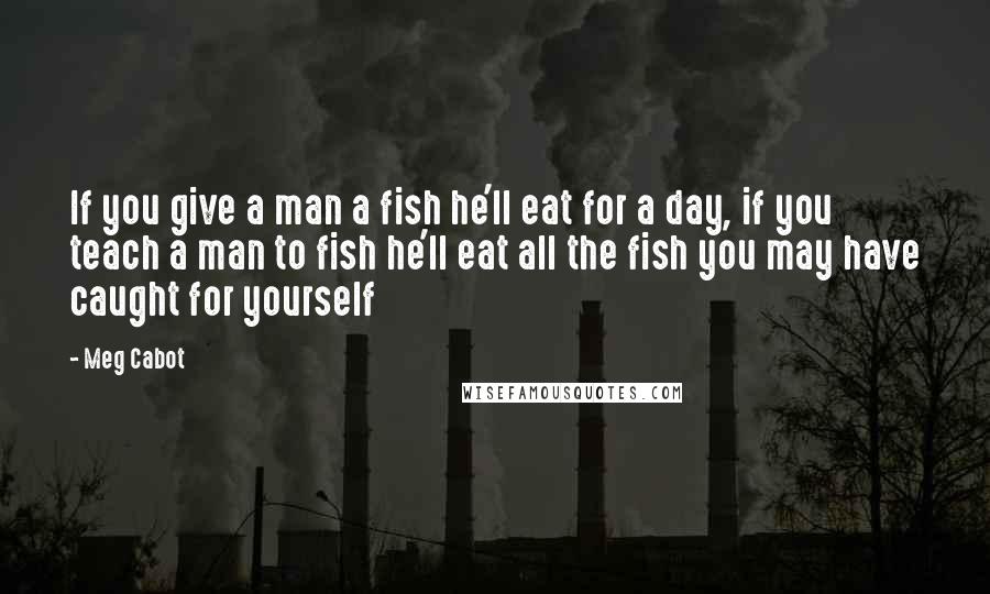 Meg Cabot Quotes: If you give a man a fish he'll eat for a day, if you teach a man to fish he'll eat all the fish you may have caught for yourself