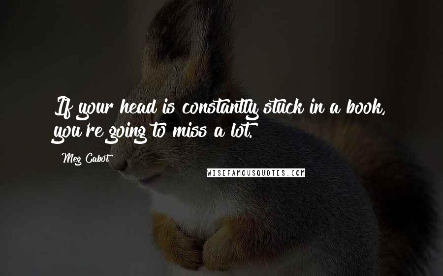 Meg Cabot Quotes: If your head is constantly stuck in a book, you're going to miss a lot.