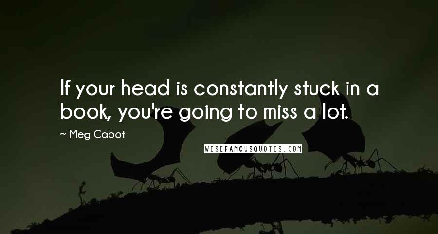Meg Cabot Quotes: If your head is constantly stuck in a book, you're going to miss a lot.