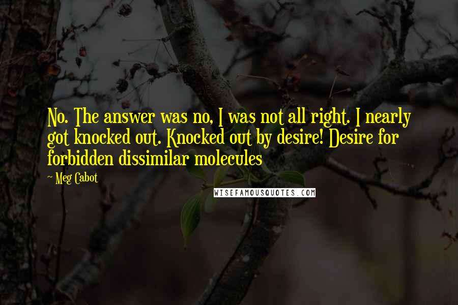 Meg Cabot Quotes: No. The answer was no, I was not all right. I nearly got knocked out. Knocked out by desire! Desire for forbidden dissimilar molecules