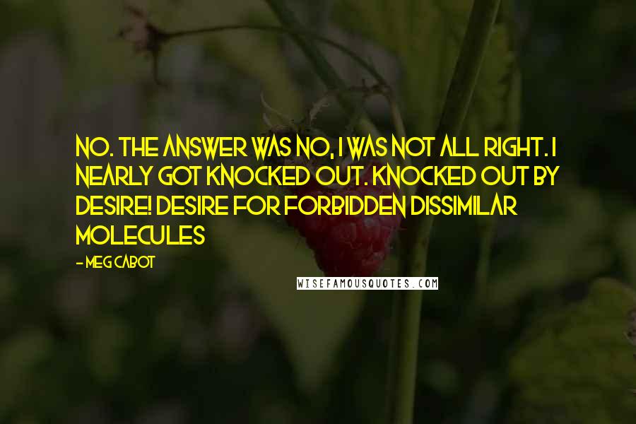 Meg Cabot Quotes: No. The answer was no, I was not all right. I nearly got knocked out. Knocked out by desire! Desire for forbidden dissimilar molecules