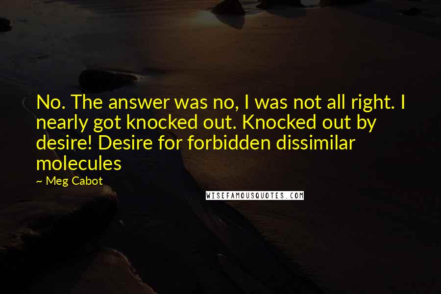 Meg Cabot Quotes: No. The answer was no, I was not all right. I nearly got knocked out. Knocked out by desire! Desire for forbidden dissimilar molecules