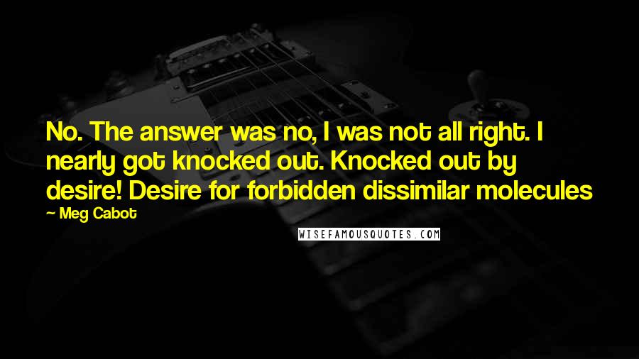 Meg Cabot Quotes: No. The answer was no, I was not all right. I nearly got knocked out. Knocked out by desire! Desire for forbidden dissimilar molecules