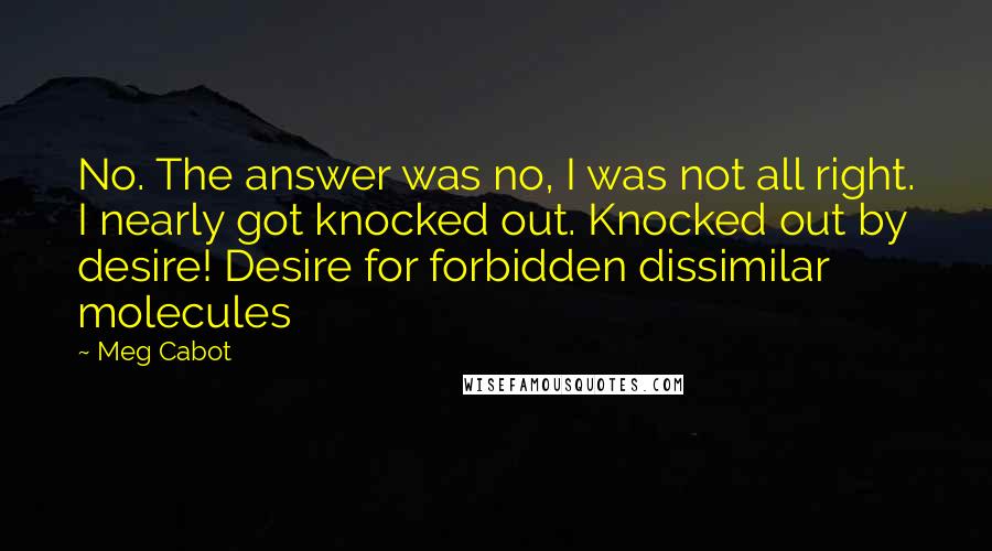 Meg Cabot Quotes: No. The answer was no, I was not all right. I nearly got knocked out. Knocked out by desire! Desire for forbidden dissimilar molecules