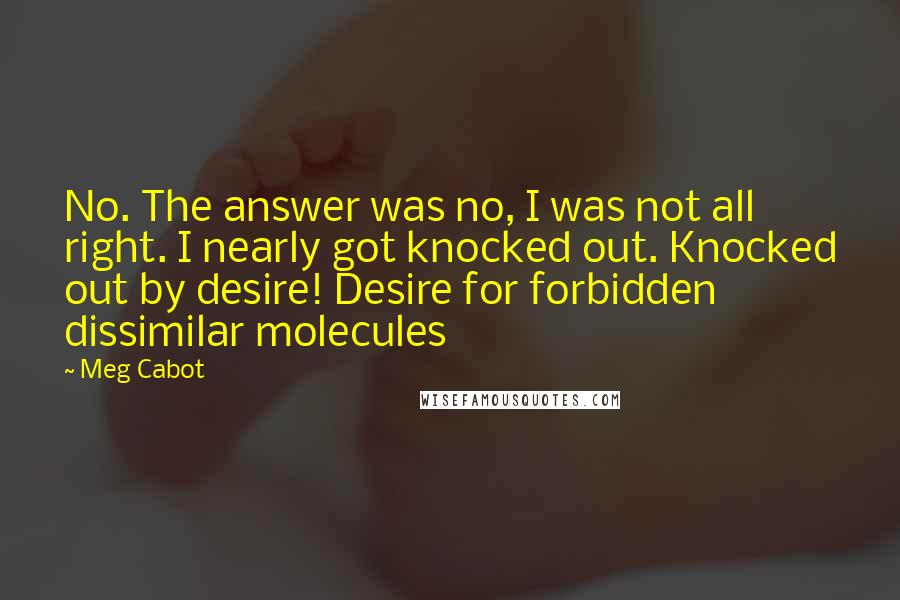 Meg Cabot Quotes: No. The answer was no, I was not all right. I nearly got knocked out. Knocked out by desire! Desire for forbidden dissimilar molecules