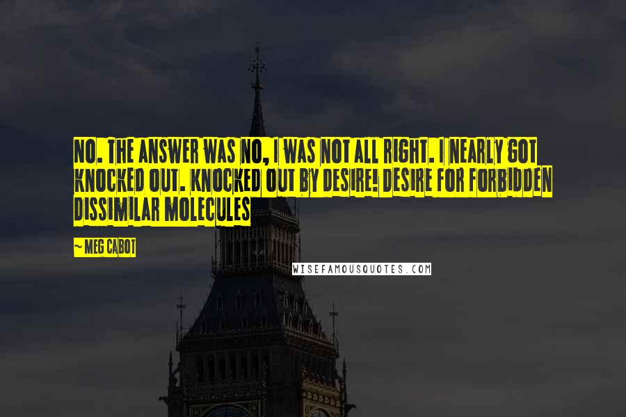 Meg Cabot Quotes: No. The answer was no, I was not all right. I nearly got knocked out. Knocked out by desire! Desire for forbidden dissimilar molecules