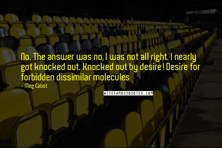 Meg Cabot Quotes: No. The answer was no, I was not all right. I nearly got knocked out. Knocked out by desire! Desire for forbidden dissimilar molecules