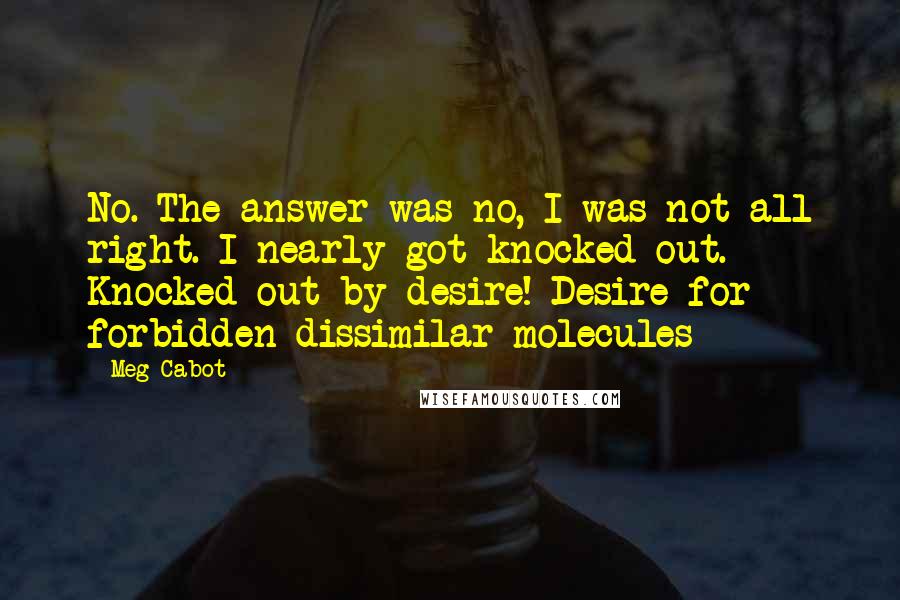 Meg Cabot Quotes: No. The answer was no, I was not all right. I nearly got knocked out. Knocked out by desire! Desire for forbidden dissimilar molecules