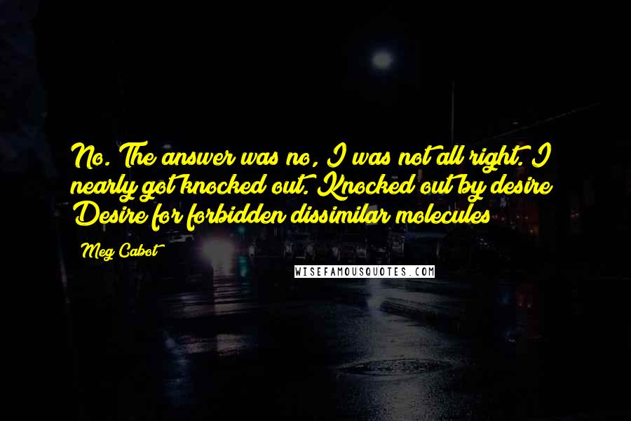 Meg Cabot Quotes: No. The answer was no, I was not all right. I nearly got knocked out. Knocked out by desire! Desire for forbidden dissimilar molecules