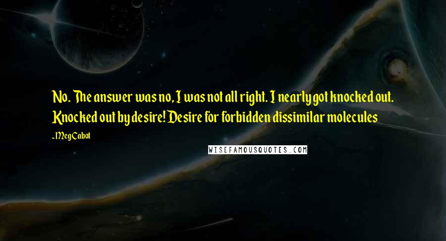 Meg Cabot Quotes: No. The answer was no, I was not all right. I nearly got knocked out. Knocked out by desire! Desire for forbidden dissimilar molecules