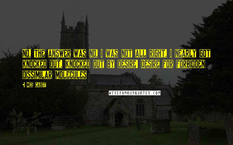 Meg Cabot Quotes: No. The answer was no, I was not all right. I nearly got knocked out. Knocked out by desire! Desire for forbidden dissimilar molecules