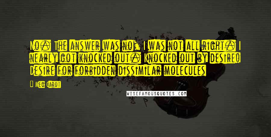 Meg Cabot Quotes: No. The answer was no, I was not all right. I nearly got knocked out. Knocked out by desire! Desire for forbidden dissimilar molecules